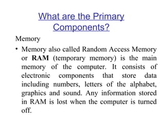 What are the Primary
Components?
Memory
• Memory also called Random Access Memory
or RAM (temporary memory) is the main
memory of the computer. It consists of
electronic components that store data
including numbers, letters of the alphabet,
graphics and sound. Any information stored
in RAM is lost when the computer is turned
off.

 