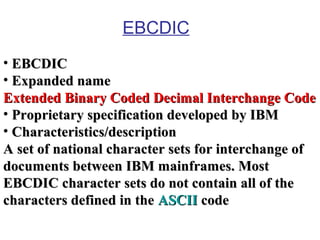 EBCDIC
• EBCDIC
• Expanded name
Extended Binary Coded Decimal Interchange Code
• Proprietary specification developed by IBM
• Characteristics/description
A set of national character sets for interchange of
documents between IBM mainframes. Most
EBCDIC character sets do not contain all of the
characters defined in the ASCII code

 