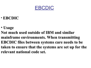 EBCDIC
• EBCDIC

• Usage
Not much used outside of IBM and similar
mainframe environments. When transmitting
EBCDIC files between systems care needs to be
taken to ensure that the systems are set up for the
relevant national code set.

 