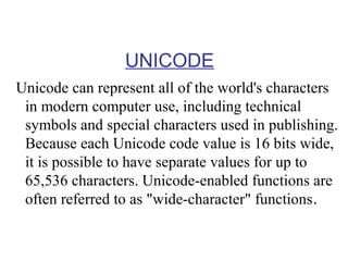 UNICODE
Unicode can represent all of the world's characters
in modern computer use, including technical
symbols and special characters used in publishing.
Because each Unicode code value is 16 bits wide,
it is possible to have separate values for up to
65,536 characters. Unicode-enabled functions are
often referred to as "wide-character" functions.

 