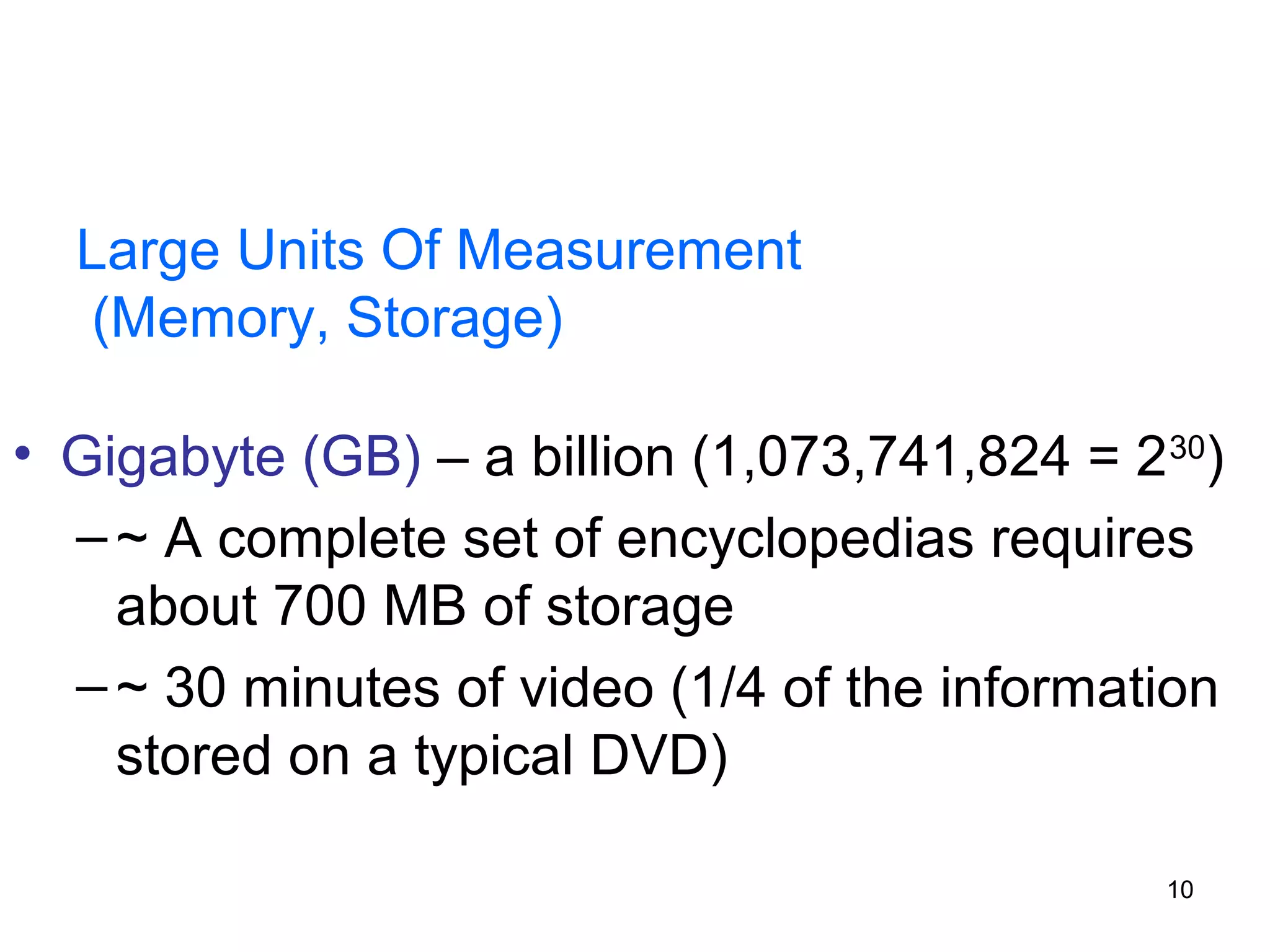 Large Units Of Measurement
(Memory, Storage)
• Gigabyte (GB) – a billion (1,073,741,824 = 2 30)
– ~ A complete set of encyclopedias requires
about 700 MB of storage
– ~ 30 minutes of video (1/4 of the information
stored on a typical DVD)
10

 