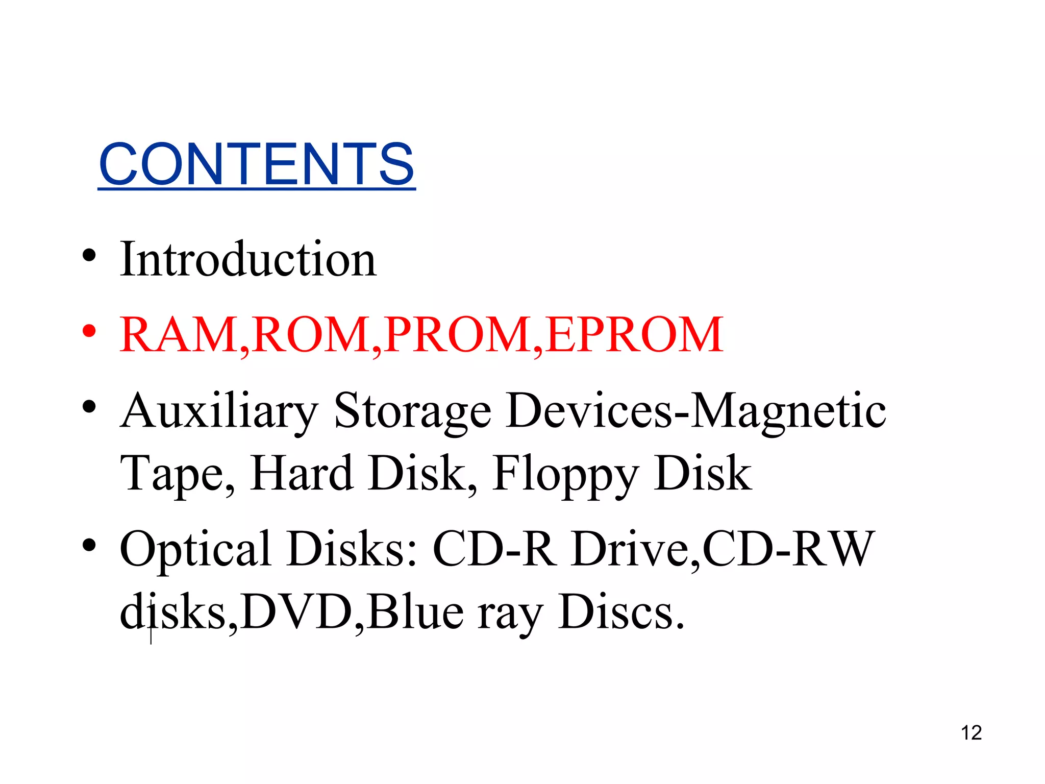 CONTENTS
• Introduction
• RAM,ROM,PROM,EPROM
• Auxiliary Storage Devices-Magnetic
Tape, Hard Disk, Floppy Disk
• Optical Disks: CD-R Drive,CD-RW
disks,DVD,Blue ray Discs.
12

 