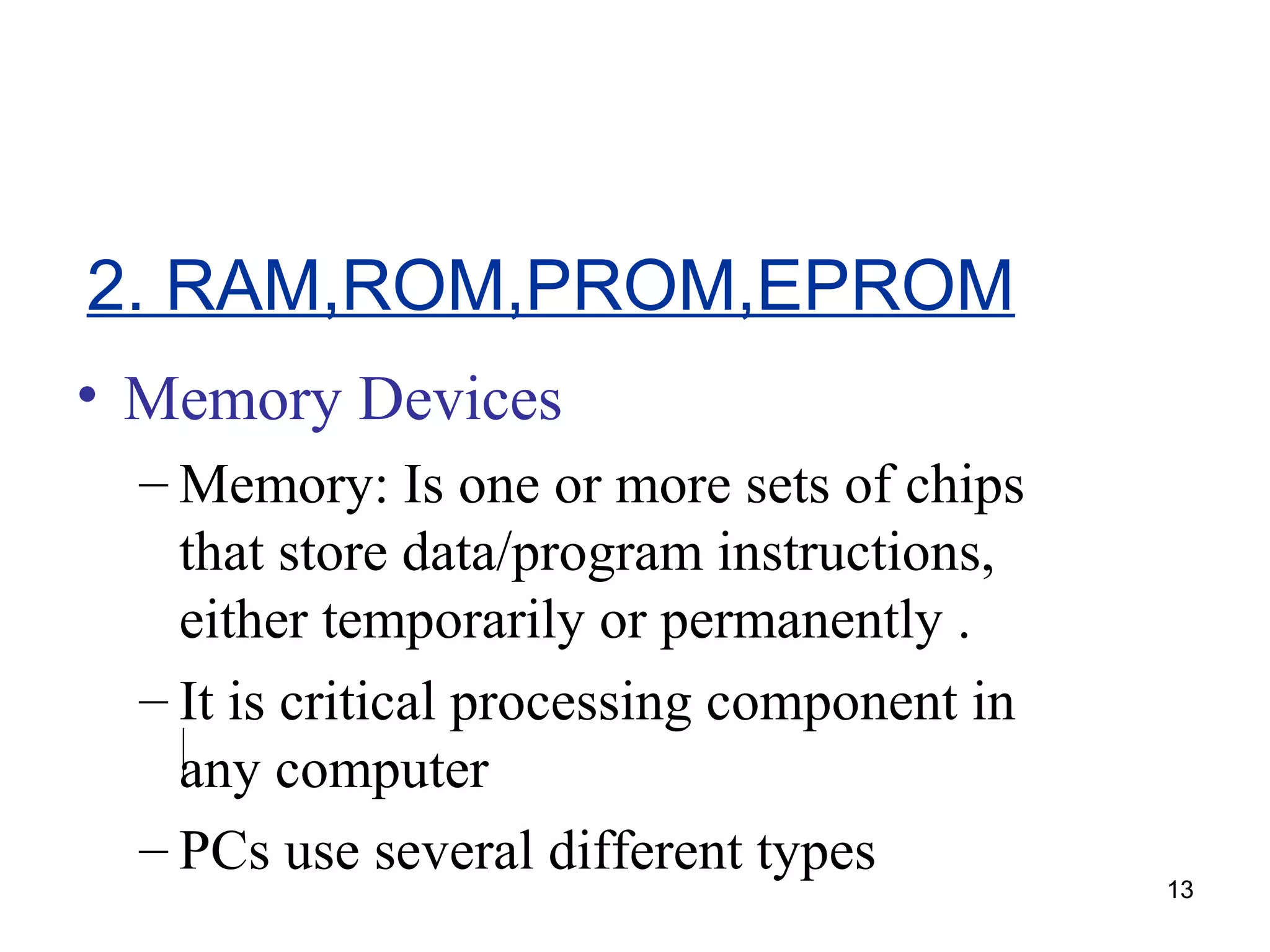 2. RAM,ROM,PROM,EPROM
• Memory Devices
– Memory: Is one or more sets of chips
that store data/program instructions,
either temporarily or permanently .
– It is critical processing component in
any computer
– PCs use several different types

13

 