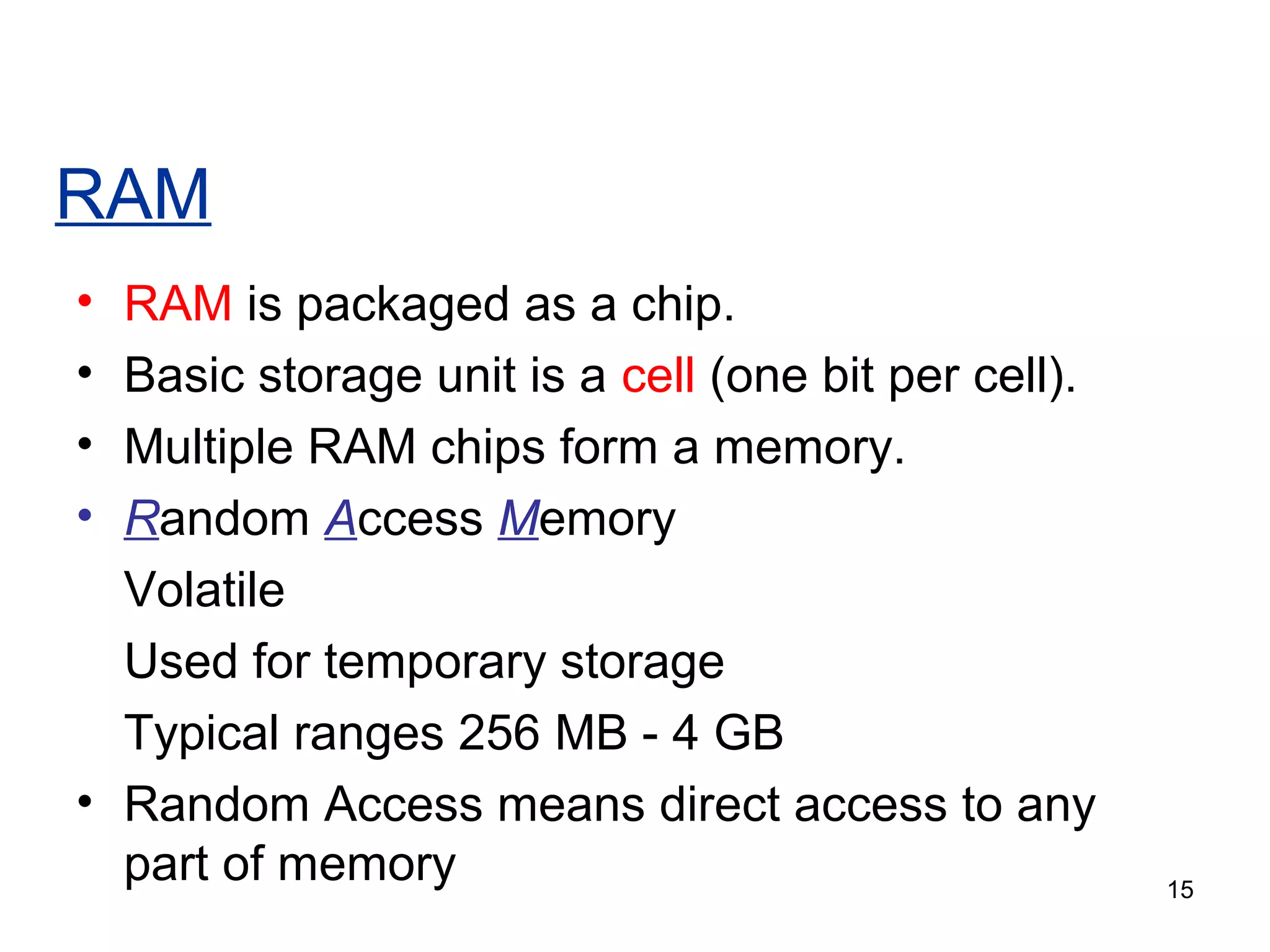 RAM
•
•
•
•

RAM is packaged as a chip.
Basic storage unit is a cell (one bit per cell).
Multiple RAM chips form a memory.
Random Access Memory
Volatile
Used for temporary storage
Typical ranges 256 MB - 4 GB
• Random Access means direct access to any
part of memory

15

 
