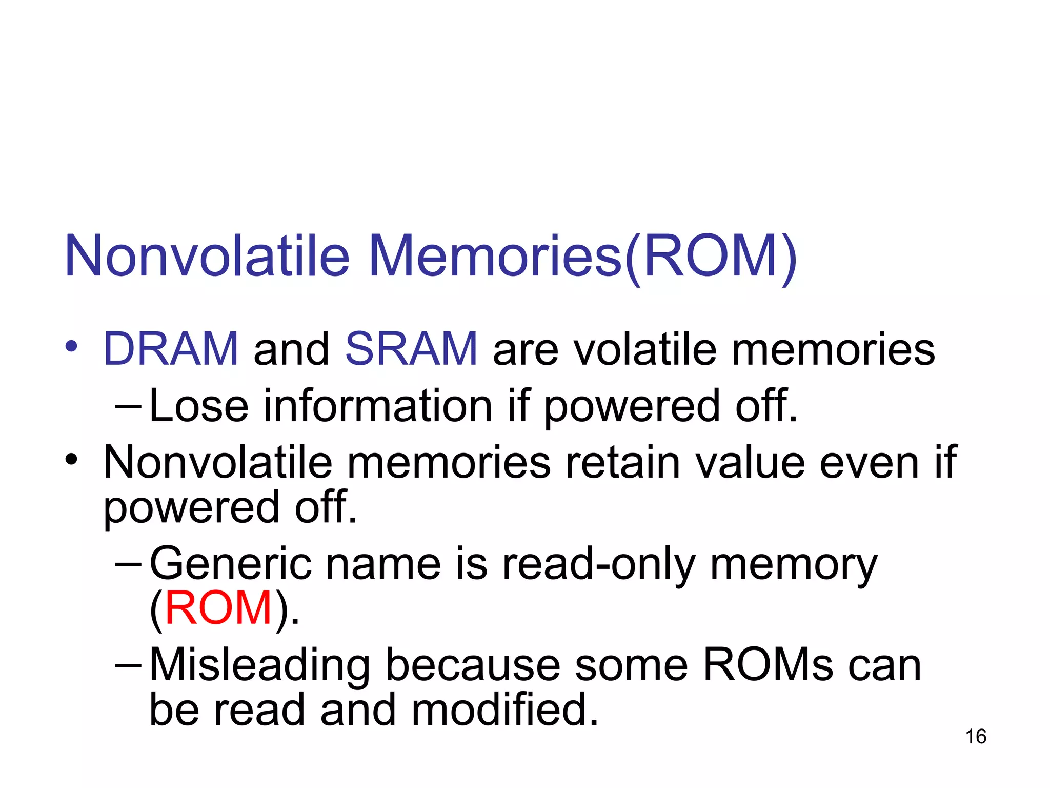 Nonvolatile Memories(ROM)
• DRAM and SRAM are volatile memories
– Lose information if powered off.
• Nonvolatile memories retain value even if
powered off.
– Generic name is read-only memory
(ROM).
– Misleading because some ROMs can
be read and modified.
16

 