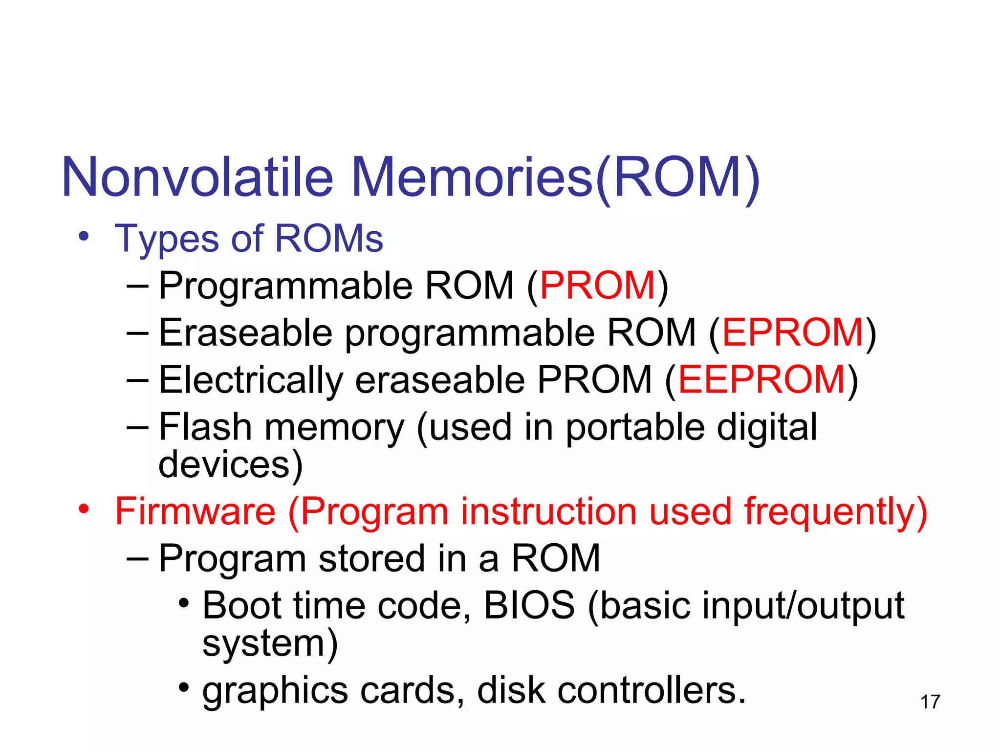 Nonvolatile Memories(ROM)
• Types of ROMs
– Programmable ROM (PROM)
– Eraseable programmable ROM (EPROM)
– Electrically eraseable PROM (EEPROM)
– Flash memory (used in portable digital
devices)
• Firmware (Program instruction used frequently)
– Program stored in a ROM
• Boot time code, BIOS (basic input/output
system)
• graphics cards, disk controllers.
17

 