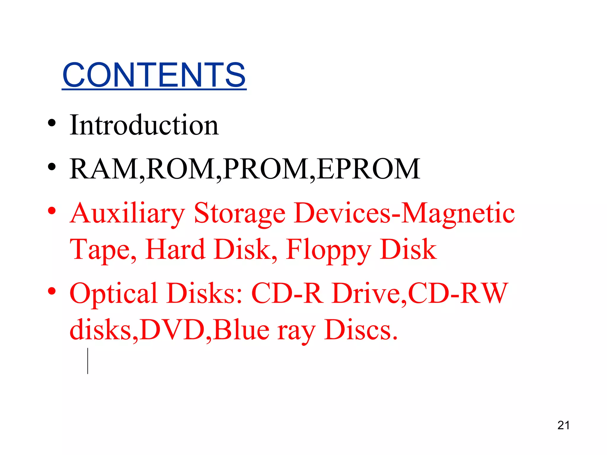 CONTENTS
• Introduction
• RAM,ROM,PROM,EPROM
• Auxiliary Storage Devices-Magnetic
Tape, Hard Disk, Floppy Disk
• Optical Disks: CD-R Drive,CD-RW
disks,DVD,Blue ray Discs.
21

 