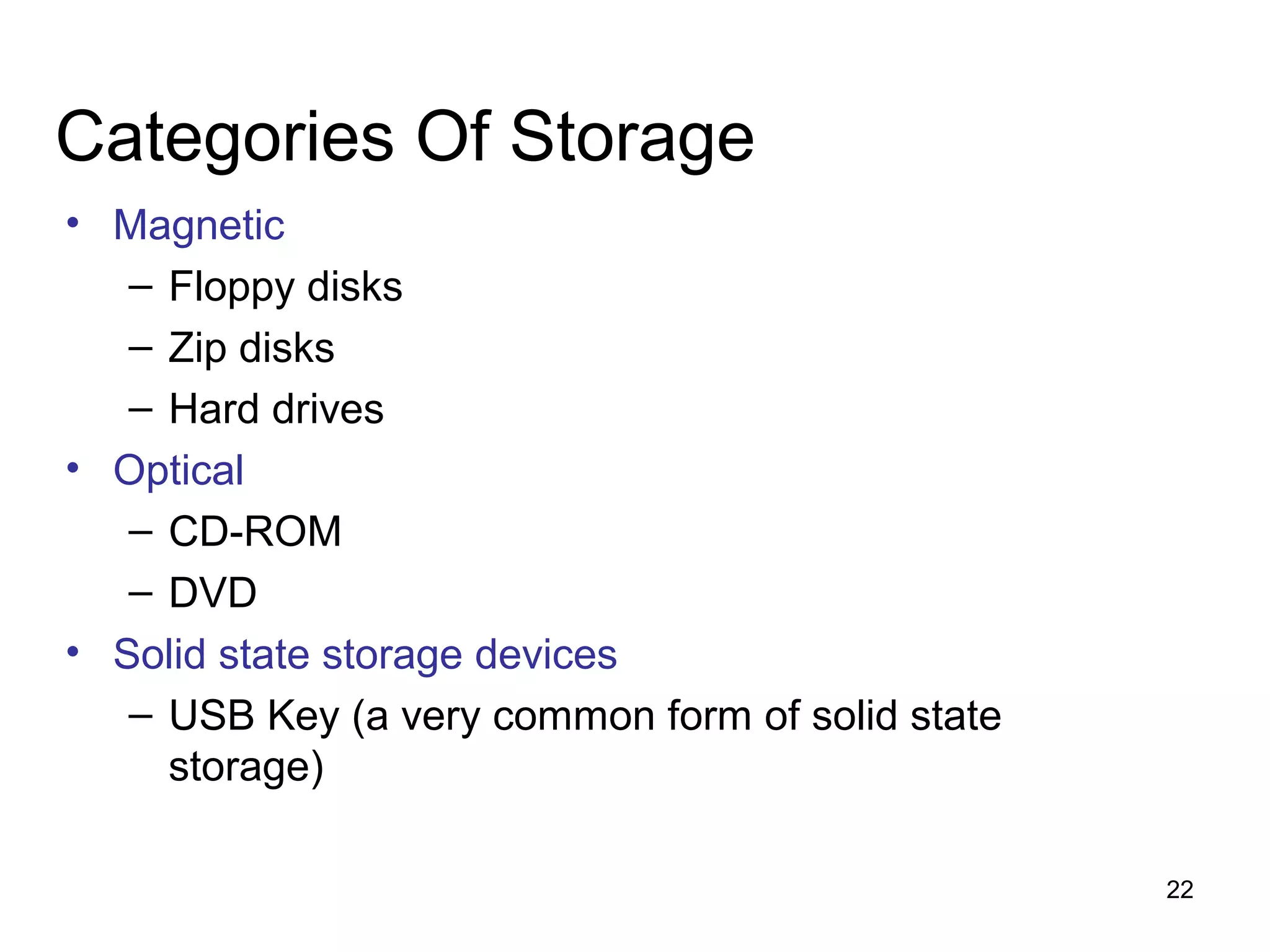 Categories Of Storage
• Magnetic
– Floppy disks
– Zip disks
– Hard drives
• Optical
– CD-ROM
– DVD
• Solid state storage devices
– USB Key (a very common form of solid state
storage)
22

 