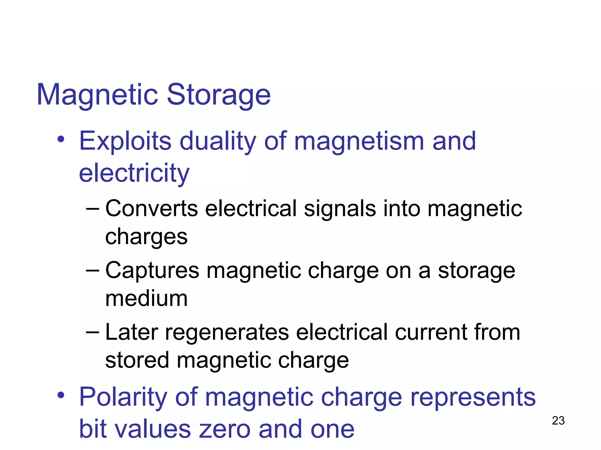 Magnetic Storage
• Exploits duality of magnetism and
electricity
– Converts electrical signals into magnetic
charges
– Captures magnetic charge on a storage
medium
– Later regenerates electrical current from
stored magnetic charge

• Polarity of magnetic charge represents
bit values zero and one

23

 