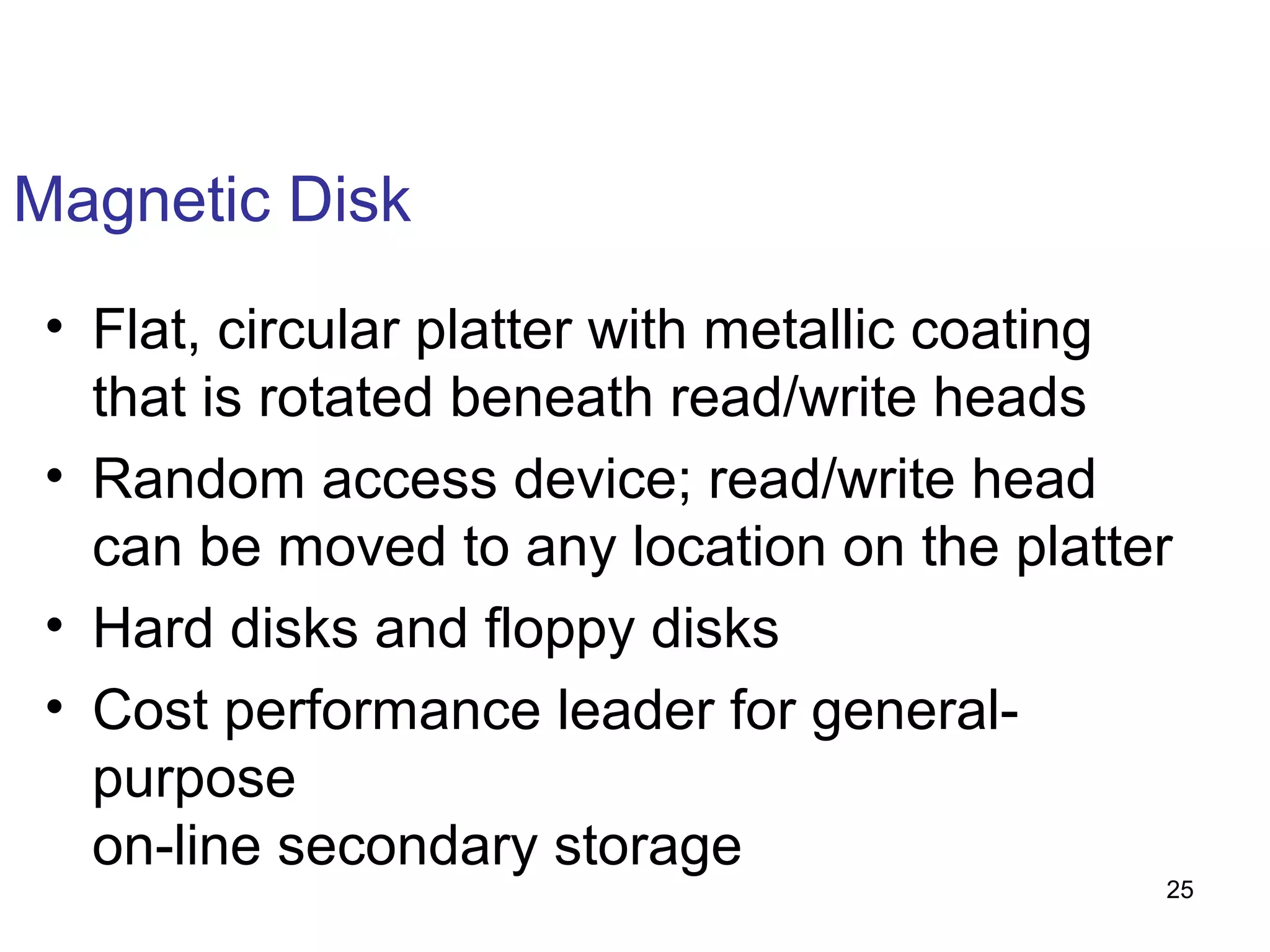 Magnetic Disk
• Flat, circular platter with metallic coating
that is rotated beneath read/write heads
• Random access device; read/write head
can be moved to any location on the platter
• Hard disks and floppy disks
• Cost performance leader for generalpurpose
on-line secondary storage

25

 