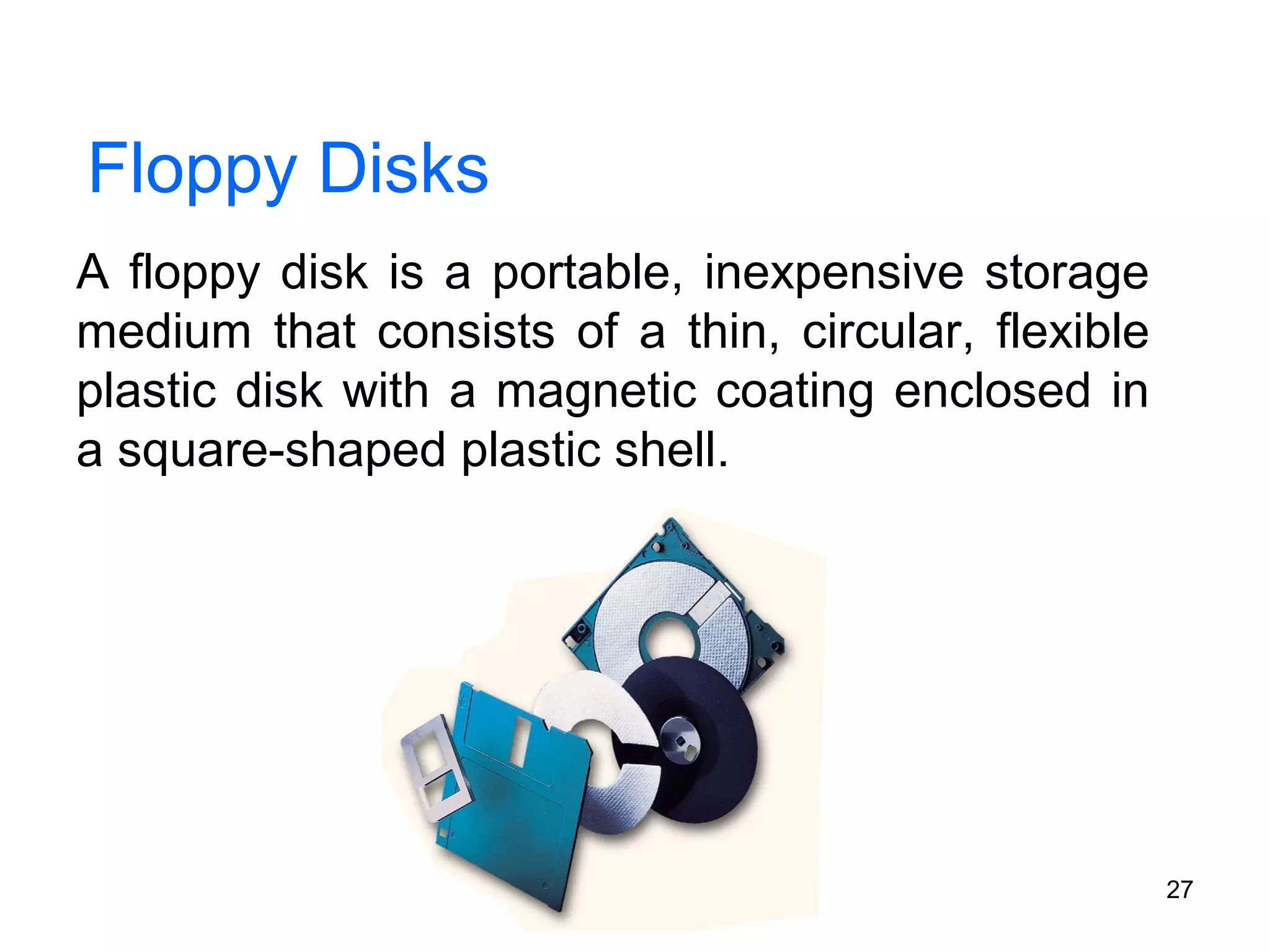 Floppy Disks
A floppy disk is a portable, inexpensive storage
medium that consists of a thin, circular, flexible
plastic disk with a magnetic coating enclosed in
a square-shaped plastic shell.

27

 