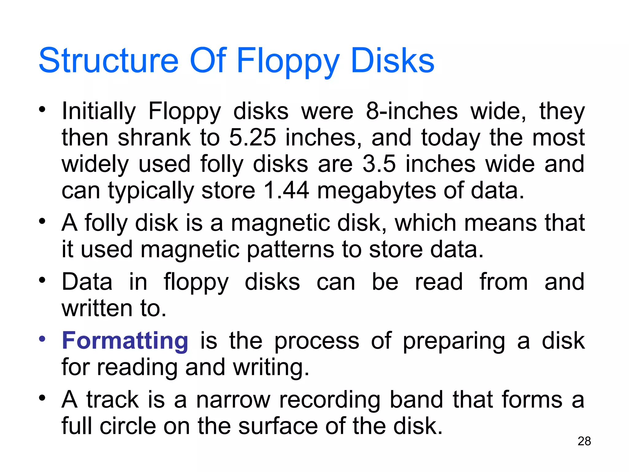 Structure Of Floppy Disks
• Initially Floppy disks were 8-inches wide, they
then shrank to 5.25 inches, and today the most
widely used folly disks are 3.5 inches wide and
can typically store 1.44 megabytes of data.
• A folly disk is a magnetic disk, which means that
it used magnetic patterns to store data.
• Data in floppy disks can be read from and
written to.
• Formatting is the process of preparing a disk
for reading and writing.
• A track is a narrow recording band that forms a
full circle on the surface of the disk.
28

 