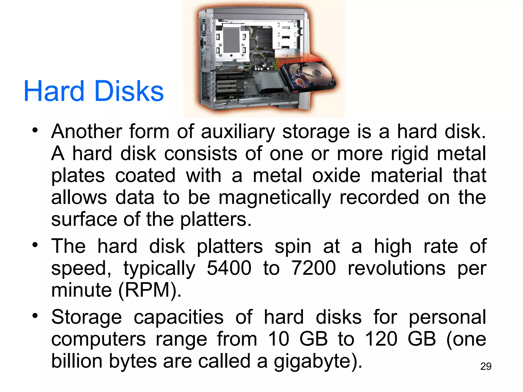 Hard Disks
• Another form of auxiliary storage is a hard disk.
A hard disk consists of one or more rigid metal
plates coated with a metal oxide material that
allows data to be magnetically recorded on the
surface of the platters.
• The hard disk platters spin at a high rate of
speed, typically 5400 to 7200 revolutions per
minute (RPM).
• Storage capacities of hard disks for personal
computers range from 10 GB to 120 GB (one
billion bytes are called a gigabyte).
29

 