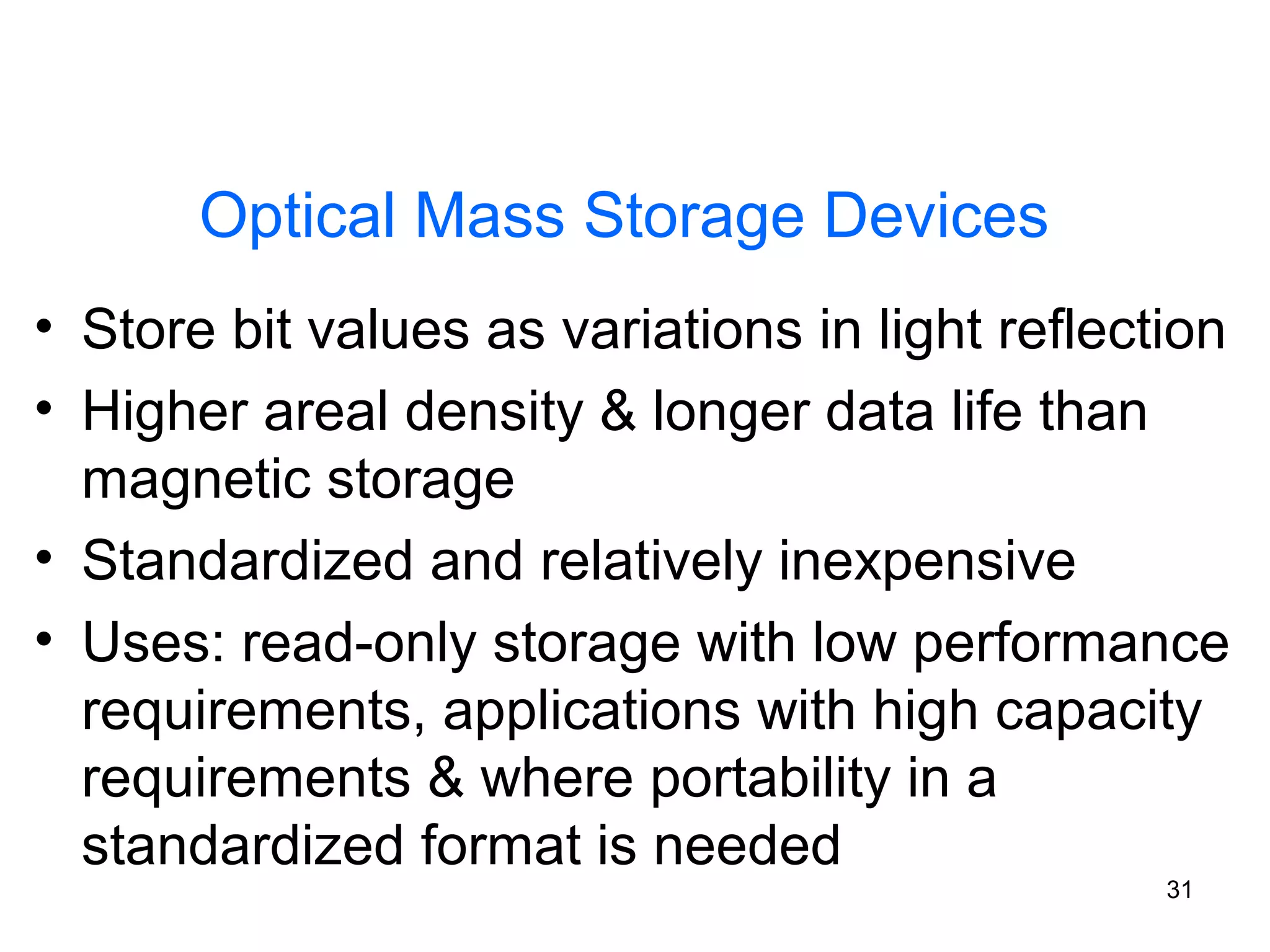 Optical Mass Storage Devices
• Store bit values as variations in light reflection
• Higher areal density & longer data life than
magnetic storage
• Standardized and relatively inexpensive
• Uses: read-only storage with low performance
requirements, applications with high capacity
requirements & where portability in a
standardized format is needed
31

 