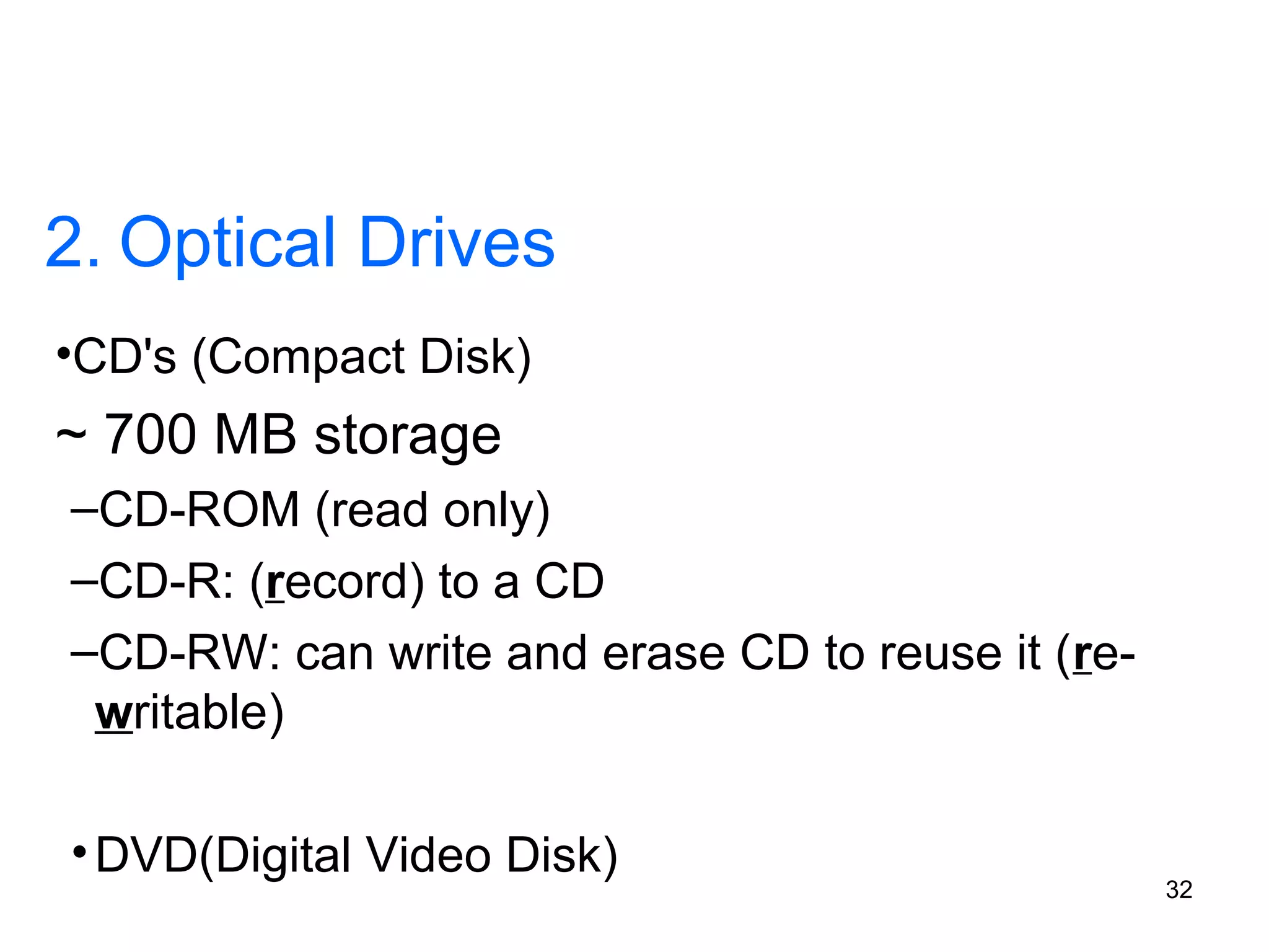 2. Optical Drives
•CD's (Compact Disk)

~ 700 MB storage
–CD-ROM (read only)
–CD-R: (record) to a CD
–CD-RW: can write and erase CD to reuse it (rewritable)
• DVD(Digital Video Disk)

32

 