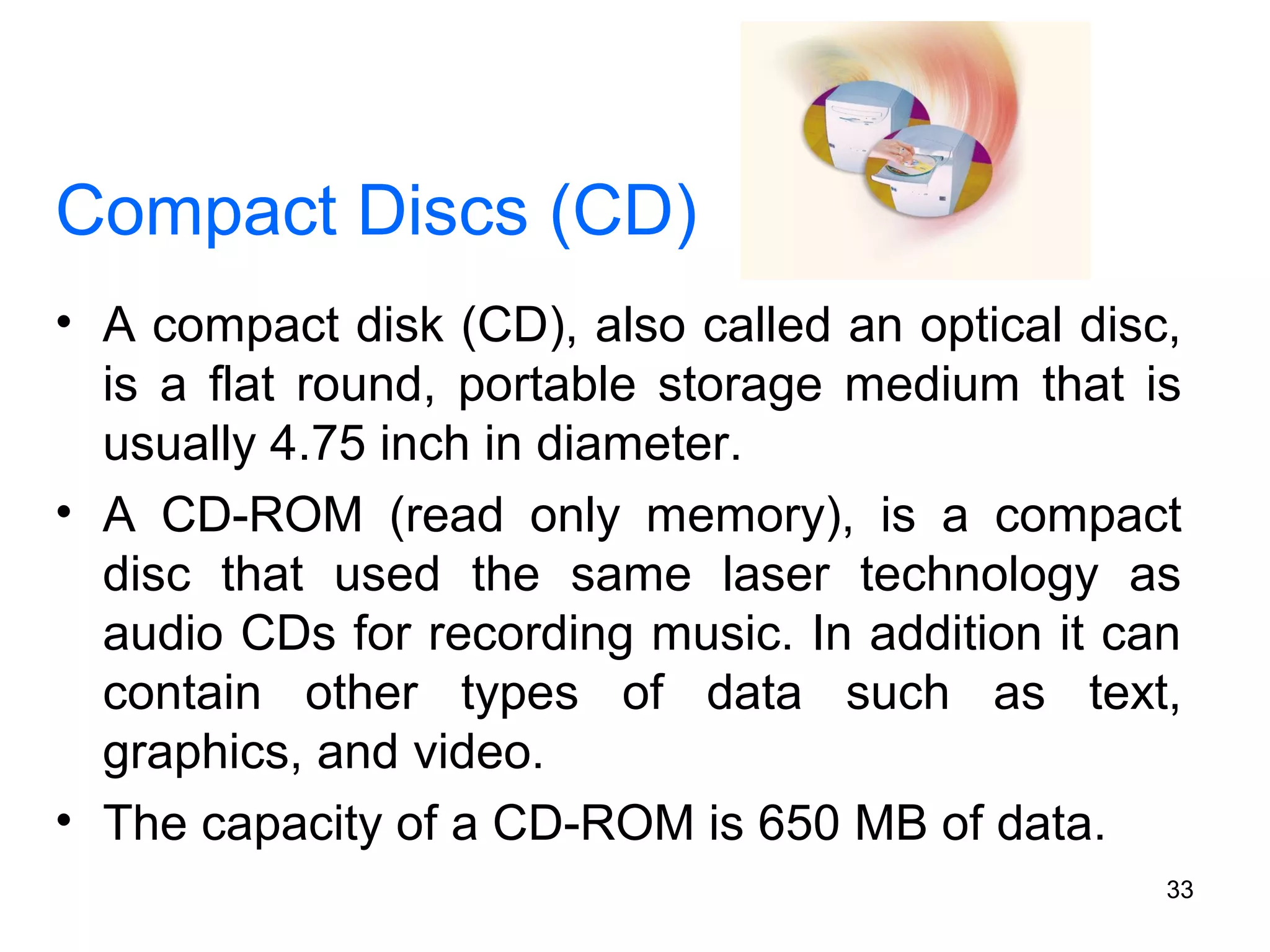 Compact Discs (CD)
• A compact disk (CD), also called an optical disc,
is a flat round, portable storage medium that is
usually 4.75 inch in diameter.
• A CD-ROM (read only memory), is a compact
disc that used the same laser technology as
audio CDs for recording music. In addition it can
contain other types of data such as text,
graphics, and video.
• The capacity of a CD-ROM is 650 MB of data.
33

 
