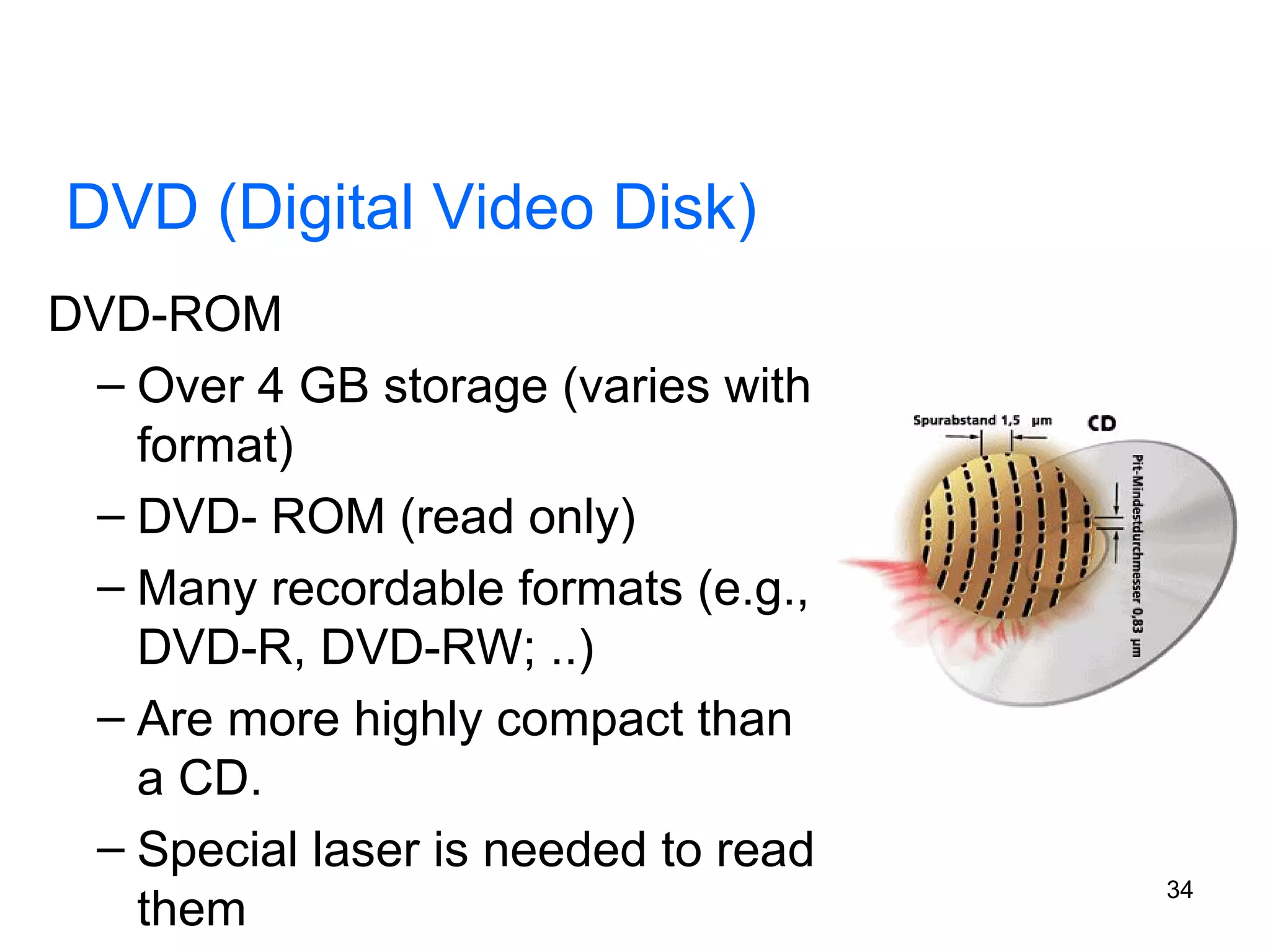 DVD (Digital Video Disk)
DVD-ROM
– Over 4 GB storage (varies with
format)
– DVD- ROM (read only)
– Many recordable formats (e.g.,
DVD-R, DVD-RW; ..)
– Are more highly compact than
a CD.
– Special laser is needed to read
them

34

 