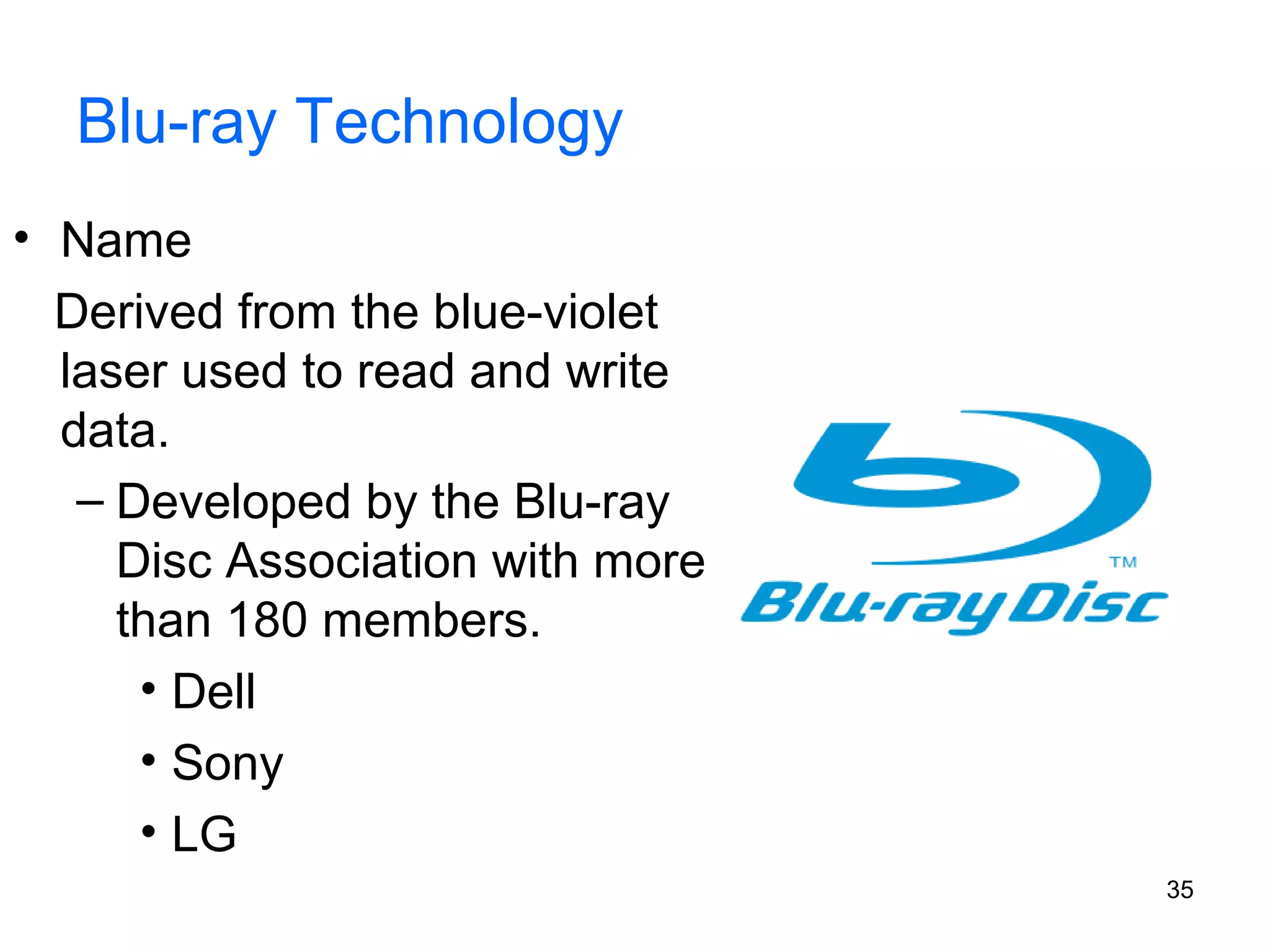 Blu-ray Technology
• Name
Derived from the blue-violet
laser used to read and write
data.
– Developed by the Blu-ray
Disc Association with more
than 180 members.
• Dell
• Sony
• LG
35

 