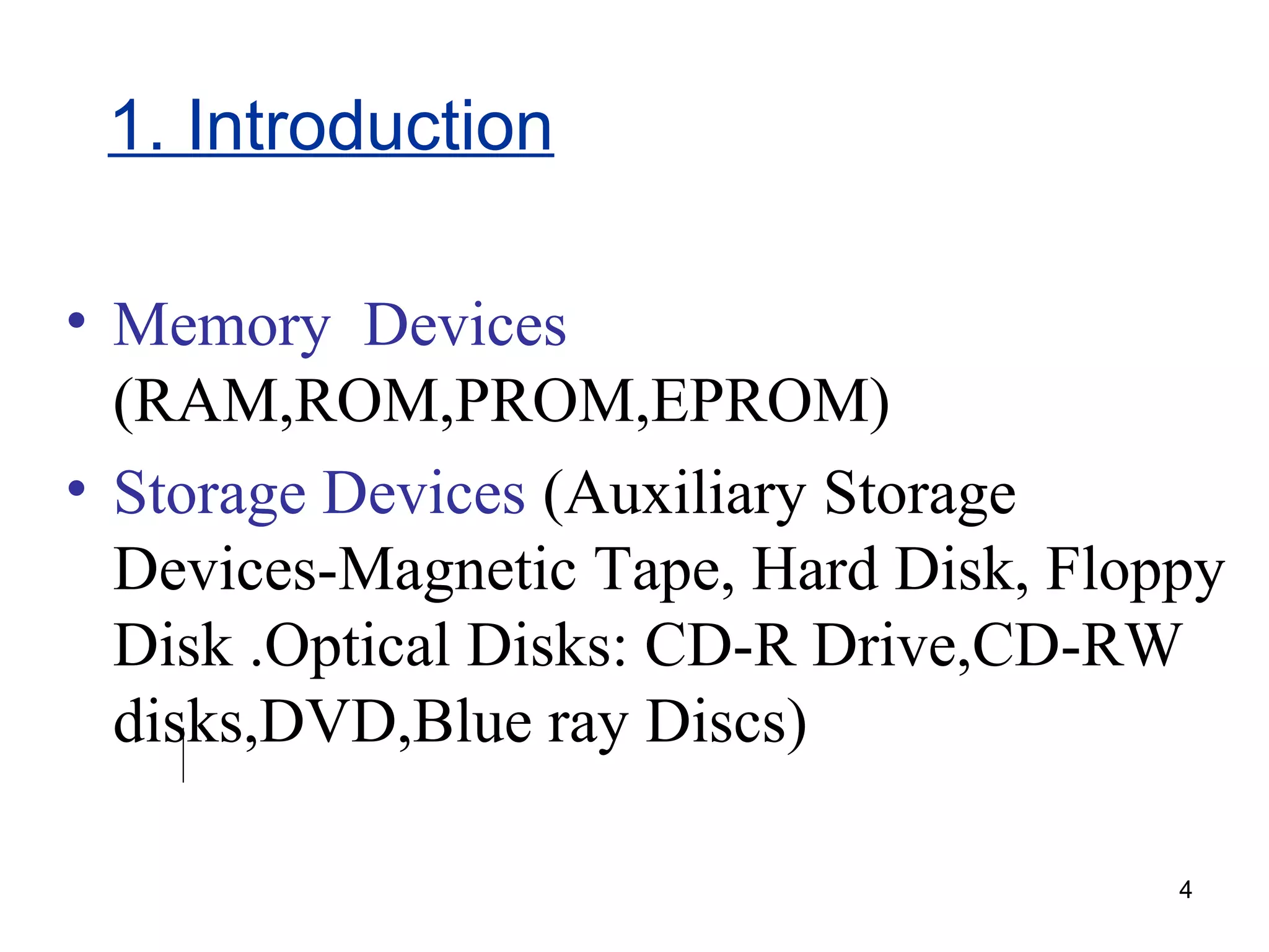 1. Introduction
• Memory Devices
(RAM,ROM,PROM,EPROM)
• Storage Devices (Auxiliary Storage
Devices-Magnetic Tape, Hard Disk, Floppy
Disk .Optical Disks: CD-R Drive,CD-RW
disks,DVD,Blue ray Discs)
4

 