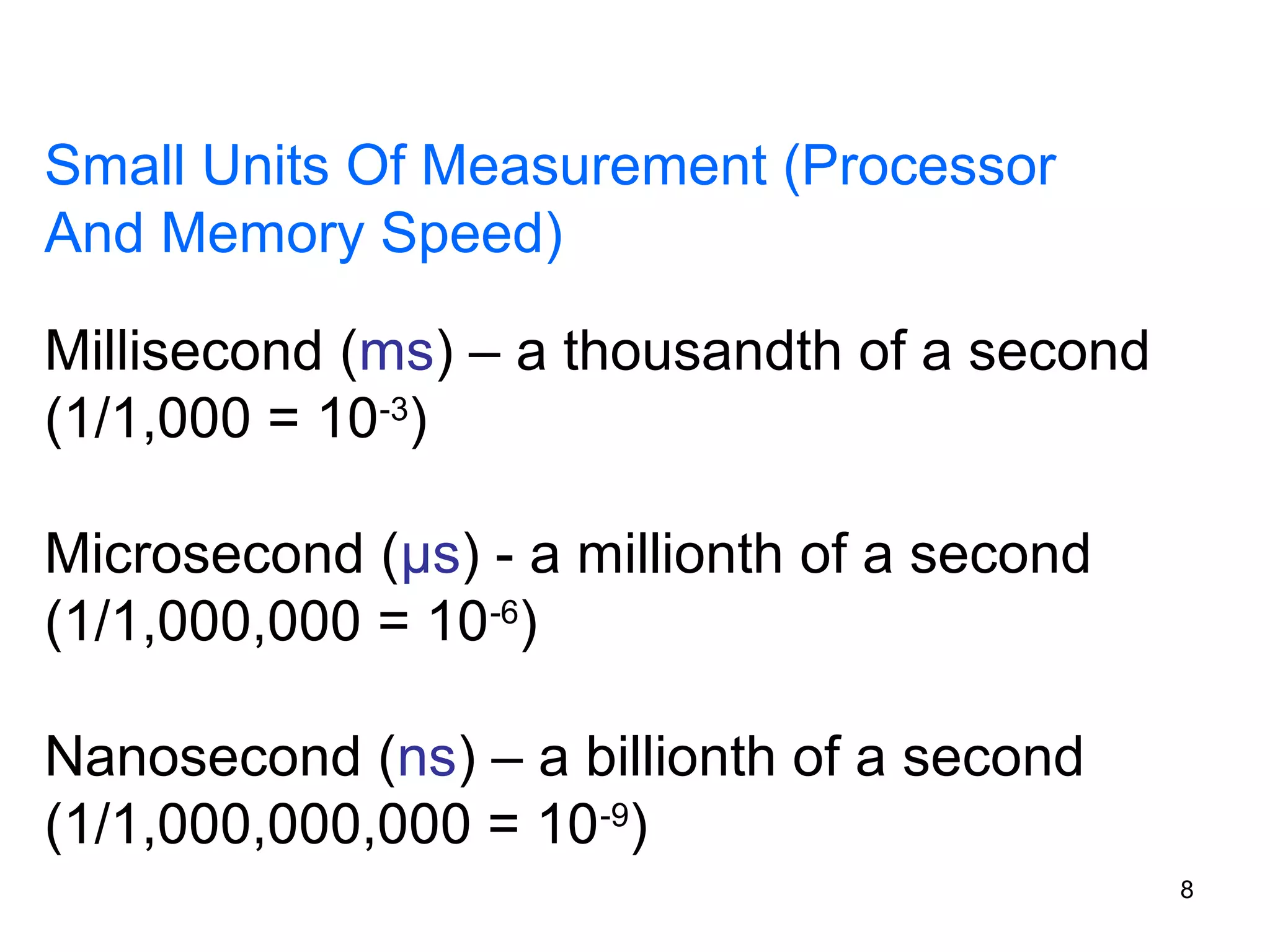 Small Units Of Measurement (Processor
And Memory Speed)
Millisecond (ms) – a thousandth of a second
(1/1,000 = 10-3)
Microsecond (μs) - a millionth of a second
(1/1,000,000 = 10-6)
Nanosecond (ns) – a billionth of a second
(1/1,000,000,000 = 10-9)
8

 