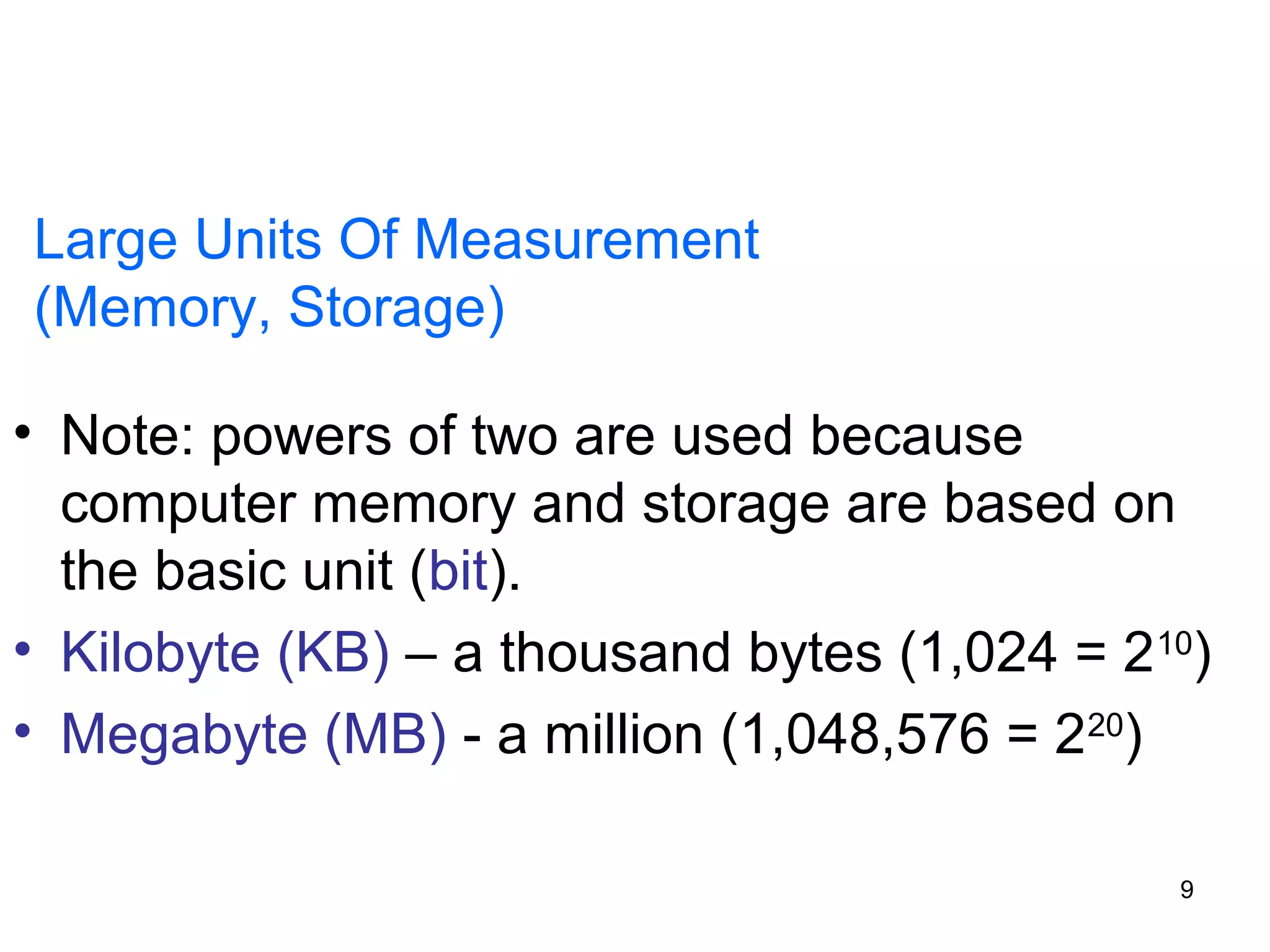Large Units Of Measurement
(Memory, Storage)
• Note: powers of two are used because
computer memory and storage are based on
the basic unit (bit).
• Kilobyte (KB) – a thousand bytes (1,024 = 2 10)
• Megabyte (MB) - a million (1,048,576 = 220)
9

 