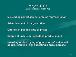 Major UTPs (u/s 36A (1to5)of MRTP Act) Misleading advertisement or false representation Advertisement of bargain price Offering of pseudo gifts or prizes  Supply of unsafe or hazardous products; and Hoarding or destroying of goods, or refusal to sell goods, resulting in or expecting a price increase 