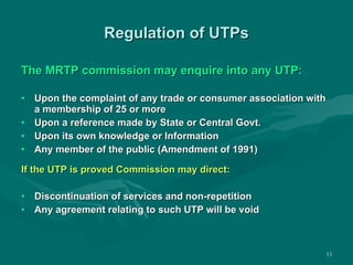 Regulation of UTPs The MRTP commission may enquire into any UTP: Upon the complaint of any trade or consumer association with a membership of 25 or more Upon a reference made by State or Central Govt. Upon its own knowledge or Information Any member of the public (Amendment of 1991) If the UTP is proved Commission may direct: Discontinuation of services and non-repetition Any agreement relating to such UTP will be void 