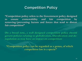 Competition Policy “ Competition policy refers to the Government policy designed to ensure contestability and fair competition by removing/preventing factors and forces that tend to distort fair competition” On a broad note, a well designed competition policy should govern policies relating to globalization, liberalization and de-regulation as may have an impact on competition “ Competition policy can be regarded as a genus, of which  competition law is a specie”  