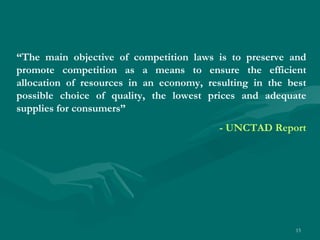 “ The main objective of competition laws is to preserve and promote competition as a means to ensure the efficient allocation of resources in an economy, resulting in the best possible choice of quality, the lowest prices and adequate supplies for consumers”  - UNCTAD Report 
