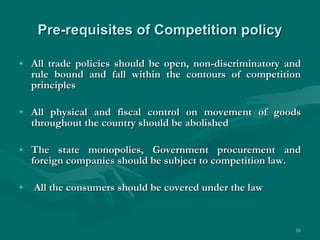 Pre-requisites of Competition policy All trade policies should be open, non-discriminatory and rule bound and fall within the contours of competition principles All physical and fiscal control on movement of goods throughout the country should be abolished The state monopolies, Government procurement and foreign companies should be subject to competition law. All the consumers should be covered under the law 