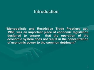 Introduction   “ Monopolistic and Restrictive Trade Practices act, 1969, was an important piece of economic legislation designed to ensure  that the operation of the economic system does not result in the concentration of economic power to the common detriment” 