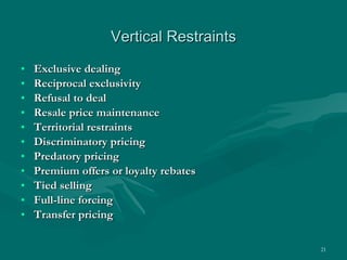 Vertical Restraints Exclusive dealing Reciprocal exclusivity Refusal to deal Resale price maintenance Territorial restraints Discriminatory pricing Predatory pricing Premium offers or loyalty rebates Tied selling Full-line forcing Transfer pricing 