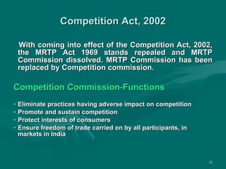 Competition Act, 2002 With coming into effect of the Competition Act, 2002, the MRTP Act 1969 stands repealed and MRTP Commission dissolved. MRTP Commission has been replaced by Competition commission. Competition Commission-Functions Eliminate practices having adverse impact on competition Promote and sustain competition Protect interests of consumers Ensure freedom of trade carried on by all participants, in markets in India 