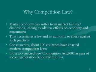 Why Competition Law? Market economy can suffer from market failures/ distortions, leading to adverse effects on economy and consumers; This necessitates a law and an authority to check against such practices;  Consequently, about 100 countries have enacted modern competition laws; India too enacted new Competition Act,2002 as part of second generation economic reforms. 