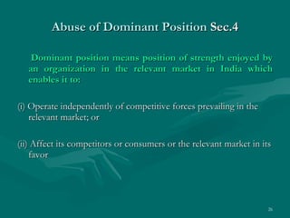 Abuse of Dominant Position  Sec.4 Dominant position means position of strength enjoyed by an organization in the relevant market in India which enables it to: (i) Operate independently of competitive forces prevailing in the relevant market; or (ii) Affect its competitors or consumers or the relevant market in its favor 