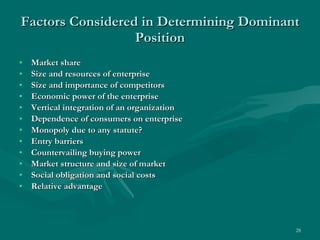 Factors Considered in Determining Dominant Position Market share Size and resources of enterprise Size and importance of competitors Economic power of the enterprise Vertical integration of an organization Dependence of consumers on enterprise Monopoly due to any statute? Entry barriers Countervailing buying power  Market structure and size of market Social obligation and social costs Relative advantage 