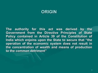 ORIGIN The authority for this act was derived by the Government from the Directive Principles of State Policy contained in Article 39 of the Constitution of India which enjoins upon the State to secure that “the operation of the economic system does not result in the concentration of wealth and means of production to the common detriment” 
