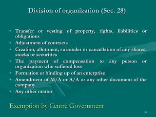 Division of organization (Sec. 28)  Transfer or vesting of property, rights, liabilities or obligations Adjustment of contracts Creation, allotment, surrender or cancellation of any shares, stocks or securities The payment of compensation to any person or organization who suffered loss Formation or binding up of an enterprise Amendment of M/A or A/A or any other document of the company Any other matter Exemption by Centre Government  