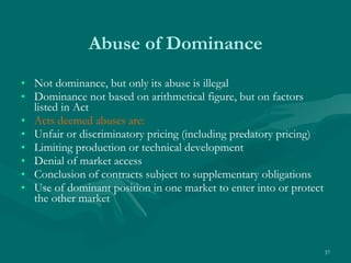 Abuse of Dominance Not dominance, but only its abuse is illegal  Dominance not based on arithmetical figure, but on factors listed in Act Acts deemed abuses are: Unfair or discriminatory pricing (including predatory pricing)  Limiting production or technical development Denial of market access Conclusion of contracts subject to supplementary obligations Use of dominant position in one market to enter into or protect the other market 
