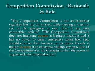 Competition Commission –Rationale & Role "The Competition Commission is not an in-market regulator but sits off-market, while keeping a watchful eye on the goings-on in case there is any anti-competitive activity". "The Competition Commission does not intervene  ex-ante  in business decisions and it has no power to direct enterprises about how they should conduct their business or set prices. Its role is mainly  ex-post ; if an enterprise violates any provision of the Competition Act, the Commission has the power to step in and take remedial action."  