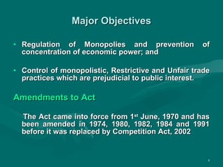Major Objectives Regulation of Monopolies and prevention of concentration of economic power; and Control of monopolistic, Restrictive and Unfair trade practices which are prejudicial to public interest. Amendments to Act The Act came into force from 1 st  June, 1970 and has been amended in 1974, 1980, 1982, 1984 and 1991 before it was replaced by Competition Act, 2002 
