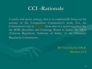 CCI -Rationale A catchy and sporty analogy, that is, to emphatically bring out the essence of the Competition Commission's work. For, the Commission's role is  different  from that of a sector regulator like the SEBI (Securities and Exchange Board of India), the TRAI (Telecom Regulatory Authority of India), or the Electricity Regulatory Commission.   Mr Vinod Kumar Dhall, Mmeber, CCI 