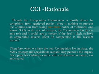 CCI -Rationale Though the Competition Commission is mostly driven by complaints from aggrieved parties, there is nothing to prevent the Commission from taking  suo-moto  notice of violations, one learns. "Only in the case of mergers, the Commission has an ex-ante role and it could stop a merger, if the deal is likely to have an appreciable adverse effect on competition in the relevant market."  Therefore, when we have the new Competition law in place, the M&A (merger and acquisition) scenario may perceive the impact. Also, price for violations can be stiff and deterrent in nature, it is anticipated. 