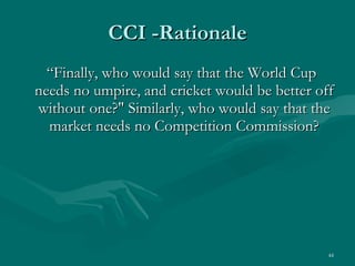 CCI -Rationale “ Finally, who would say that the World Cup needs no umpire, and cricket would be better off without one?" Similarly, who would say that the market needs no Competition Commission? 