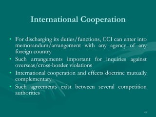 International Cooperation For discharging its duties/functions, CCI can enter into memorandum/arrangement with any agency of any foreign country Such arrangements important for inquiries against overseas/cross-border violations International cooperation and effects doctrine mutually complementary Such agreements exist between several competition authorities 