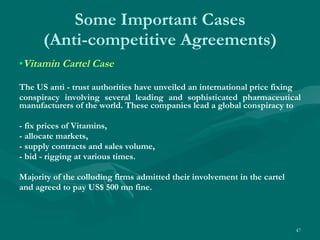 Some Important Cases (Anti-competitive Agreements) Vitamin Cartel Case The US anti - trust authorities have unveiled an international price fixing conspiracy involving several leading and sophisticated pharmaceutical manufacturers of the world. These companies lead a global conspiracy to  - fix prices of Vitamins,  - allocate markets,  - supply contracts and sales volume, - bid - rigging at various times. Majority of the colluding firms admitted their involvement in the cartel and agreed to pay US$ 500 mn fine. 