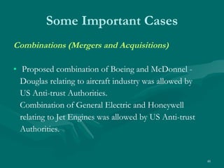 Some Important Cases Combinations (Mergers and Acquisitions) Proposed combination of Boeing and McDonnel - Douglas relating to aircraft industry was allowed by US Anti-trust Authorities. Combination of General Electric and Honeywell relating to Jet Engines was allowed by US Anti-trust Authorities. 