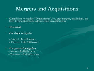 Mergers and Acquisitions Commission to regulate “Combinations”, i.e., large mergers, acquisitions, etc. likely to have appreciable adverse effect on competition. Threshold: For single enterprise –  Assets > Rs.1000 crores –  Turnover > Rs.3000 crores For group of enterprises –  Assets > Rs.4000 crores –  Turnover > Rs.12000 crores 