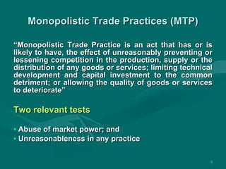 Monopolistic Trade Practices (MTP) “ Monopolistic Trade Practice is an act that has or is likely to have, the effect of unreasonably preventing or lessening competition in the production, supply or the distribution of any goods or services; limiting technical development and capital investment to the common detriment; or allowing the quality of goods or services to deteriorate” Two relevant tests Abuse of market power; and Unreasonableness in any practice 