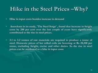 Hike in the Steel Prices –Why? Hike in input costs besides increase in demand Assocham in its study, 'The Steel Surge’ , found that increase in freight costs by 288 per cent over the last couple of years have significantly contributed to the rise in steel prices.  3.1 to 3.2 tonnes of raw materials are required to produce a tonne of steel. Domestic prices of hot rolled coils are hovering at Rs 28,500 per tonne, excluding freight, excise and other duties. So the rise in steel prices can be attributed to a hike in input costs  
